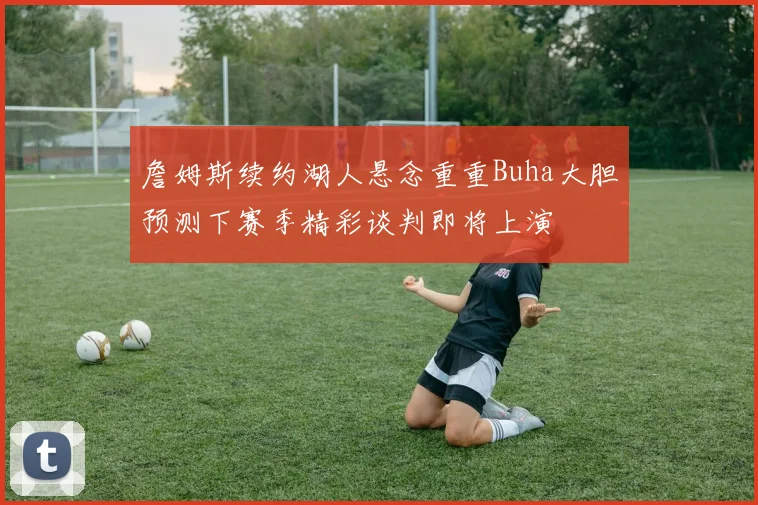 詹姆斯续约湖人悬念重重Buha大胆预测下赛季精彩谈判即将上演