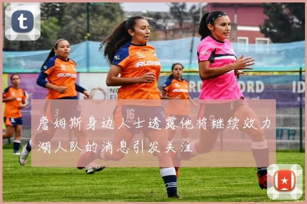 詹姆斯身边人士透露他将继续效力湖人队的消息引发关注