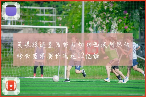 英媒报道皇马将与切尔西谈判恩佐转会蓝军要价高达12亿镑