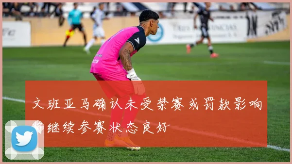 文班亚马确认未受禁赛或罚款影响将继续参赛状态良好