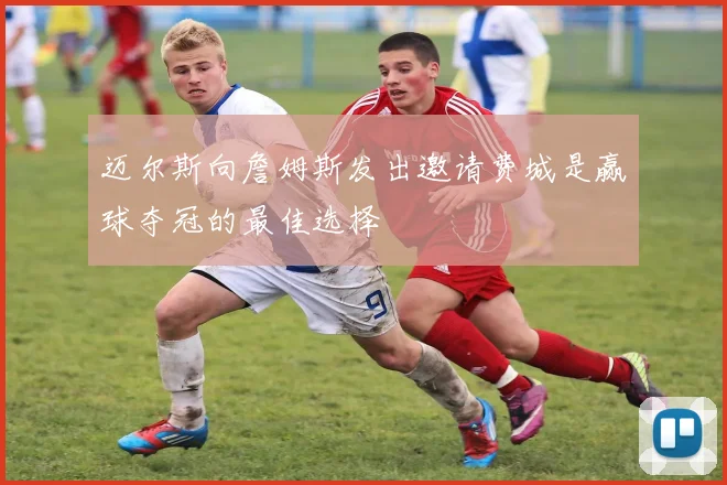 迈尔斯向詹姆斯发出邀请费城是赢球夺冠的最佳选择