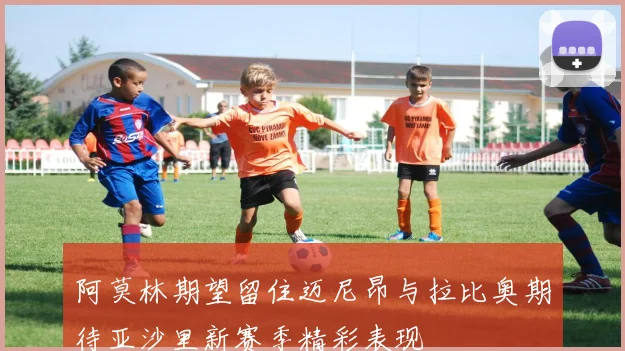 阿莫林期望留住迈尼昂与拉比奥期待亚沙里新赛季精彩表现