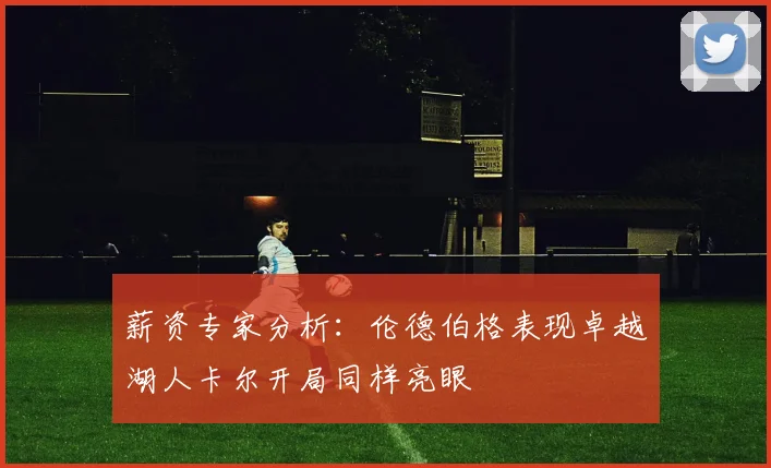 薪资专家分析：伦德伯格表现卓越湖人卡尔开局同样亮眼