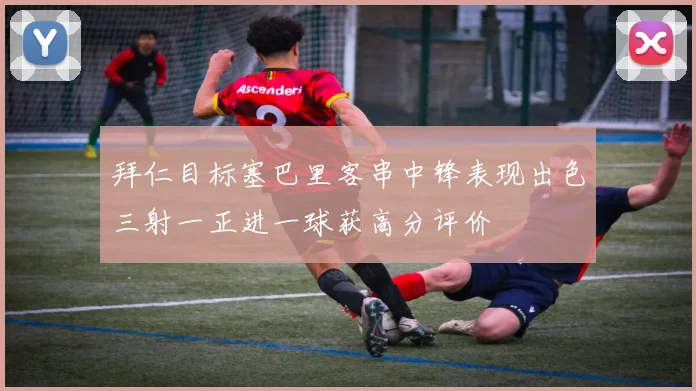 拜仁目标塞巴里客串中锋表现出色三射一正进一球获高分评价