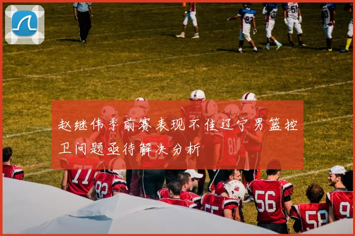 赵继伟季前赛表现不佳辽宁男篮控卫问题亟待解决分析