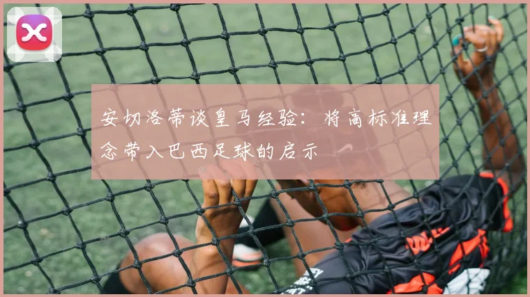 安切洛蒂谈皇马经验：将高标准理念带入巴西足球的启示