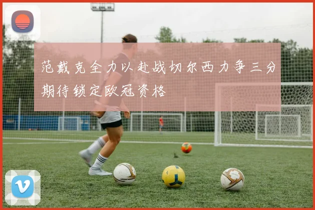 范戴克全力以赴战切尔西力争三分期待锁定欧冠资格