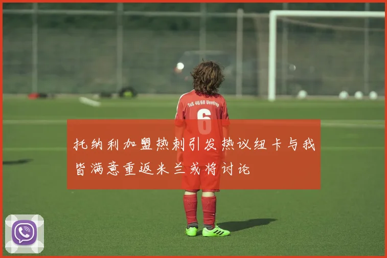 托纳利加盟热刺引发热议纽卡与我皆满意重返米兰或将讨论