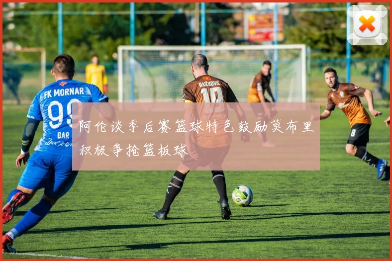 阿伦谈季后赛篮球特色鼓励莫布里积极争抢篮板球