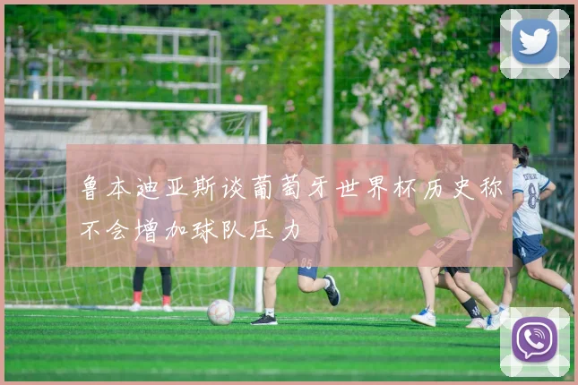 鲁本迪亚斯谈葡萄牙世界杯历史称不会增加球队压力