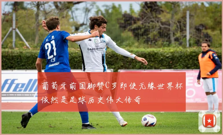 葡萄牙前国脚赞C罗即使无缘世界杯依然是足球历史伟大传奇