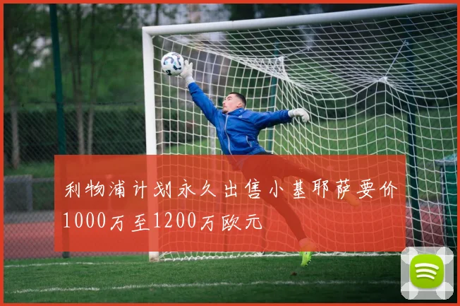 利物浦计划永久出售小基耶萨要价1000万至1200万欧元