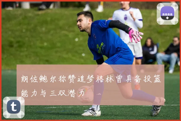 朗佐鲍尔称赞追梦格林曾具备投篮能力与三双潜力