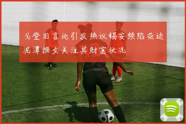 戈登旧言论引发热议锡安频陷花边泥潭捞女关注其财富状况