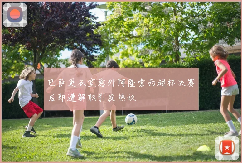 巴萨更衣室意外阿隆索西超杯决赛后即遭解职引发热议