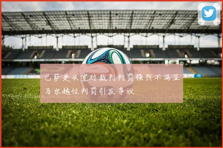 巴萨更衣室对裁判判罚强烈不满亚马尔越位判罚引发争议