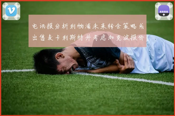 电讯报分析利物浦未来转会策略或出售麦卡利斯特并考虑加克波报价