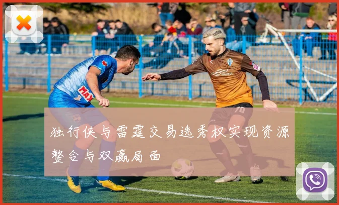 独行侠与雷霆交易选秀权实现资源整合与双赢局面