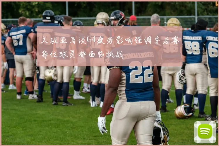 文班亚马谈G4疲劳影响强调季后赛每位球员都面临挑战