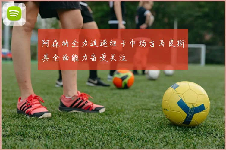 阿森纳全力追逐纽卡中场吉马良斯其全面能力备受关注