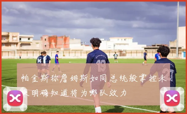 帕金斯称詹姆斯如同总统般掌控未来明确知道将为哪队效力