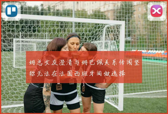 姆总女友澄清与姆巴佩关系传闻坚称无法在法国西班牙间做选择