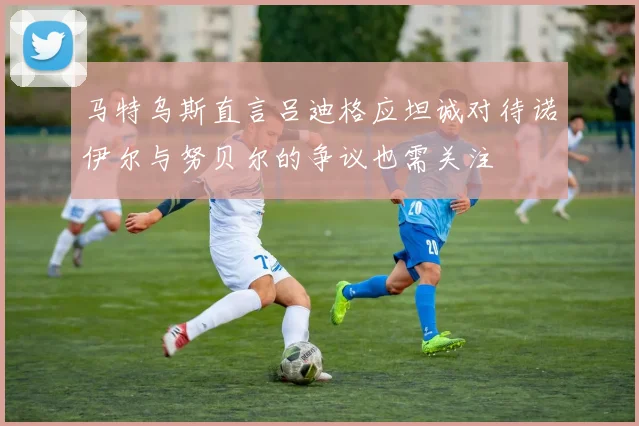 马特乌斯直言吕迪格应坦诚对待诺伊尔与努贝尔的争议也需关注