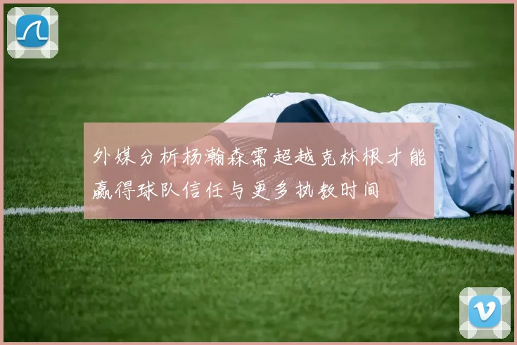 外媒分析杨瀚森需超越克林根才能赢得球队信任与更多执教时间
