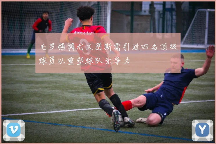 毛罗强调尤文图斯需引进四名顶级球员以重塑球队竞争力