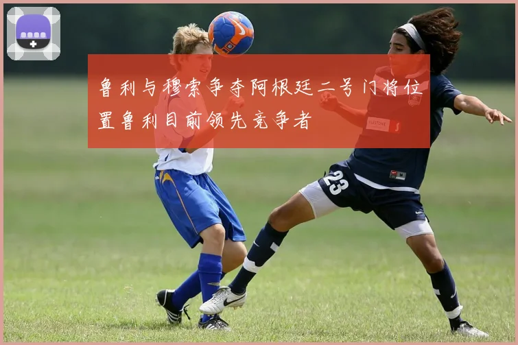鲁利与穆索争夺阿根廷二号门将位置鲁利目前领先竞争者